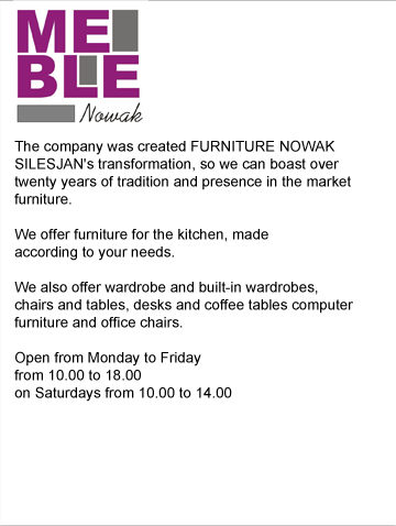 The company was created FURNITURE NOWAK SILESJAN's transformation, so we can boast over twenty years of tradition and presence in the market
furniture.

We offer furniture for the kitchen, made
according to your needs.

We also offer wardrobe and built-in wardrobes,
chairs and tables, desks and coffee tables computer
furniture and office chairs.

Open from Monday to Friday
from 10.00 to 18.00
on Saturdays from 10.00 to 14.00